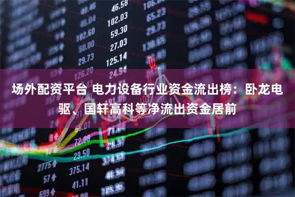 场外配资平台 电力设备行业资金流出榜：卧龙电驱、国轩高科等净流出资金居前