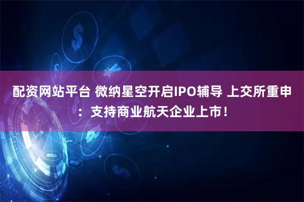 配资网站平台 微纳星空开启IPO辅导 上交所重申：支持商业航天企业上市！