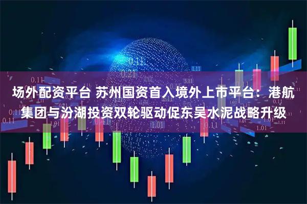 场外配资平台 苏州国资首入境外上市平台：港航集团与汾湖投资双轮驱动促东吴水泥战略升级