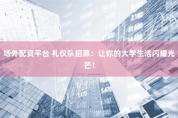 场外配资平台 礼仪队招募：让你的大学生活闪耀光芒！
