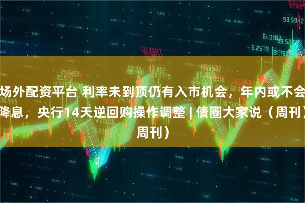 场外配资平台 利率未到顶仍有入市机会，年内或不会降息，央行14天逆回购操作调整 | 债圈大家说（周刊）