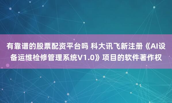 有靠谱的股票配资平台吗 科大讯飞新注册《AI设备运维检修管理系统V1.0》项目的软件著作权