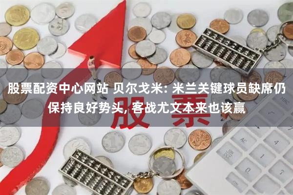 股票配资中心网站 贝尔戈米: 米兰关键球员缺席仍保持良好势头, 客战尤文本来也该赢