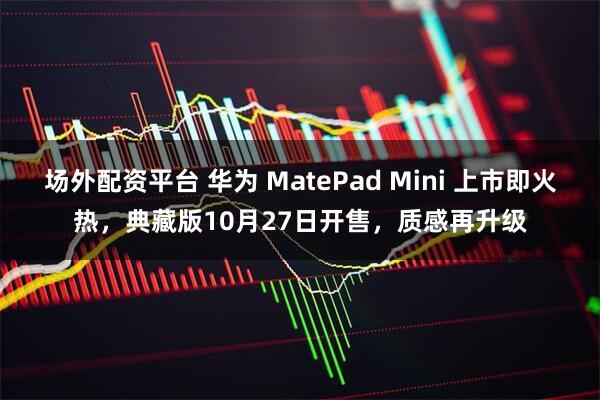 场外配资平台 华为 MatePad Mini 上市即火热，典藏版10月27日开售，质感再升级