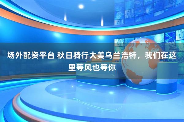 场外配资平台 秋日骑行大美乌兰浩特，我们在这里等风也等你