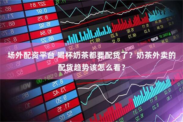 场外配资平台 喝杯奶茶都要配货了？奶茶外卖的配货趋势该怎么看？