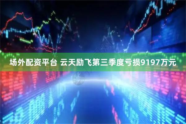 场外配资平台 云天励飞第三季度亏损9197万元