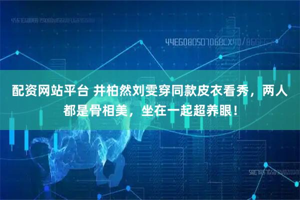 配资网站平台 井柏然刘雯穿同款皮衣看秀，两人都是骨相美，坐在一起超养眼！