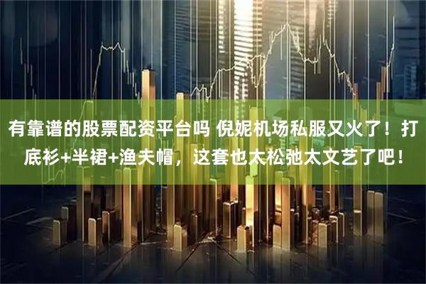 有靠谱的股票配资平台吗 倪妮机场私服又火了！打底衫+半裙+渔夫帽，这套也太松弛太文艺了吧！