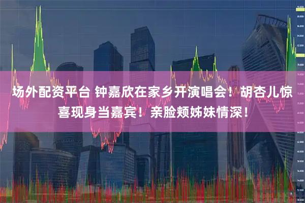 场外配资平台 钟嘉欣在家乡开演唱会！胡杏儿惊喜现身当嘉宾！亲脸颊姊妹情深！