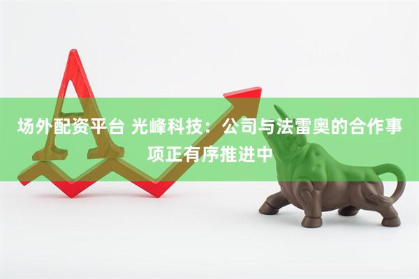 场外配资平台 光峰科技：公司与法雷奥的合作事项正有序推进中