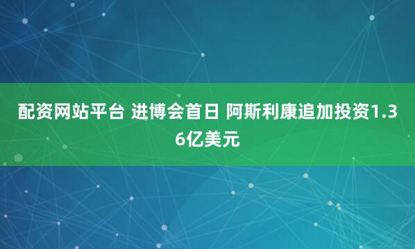 配资网站平台 进博会首日 阿斯利康追加投资1.36亿美元