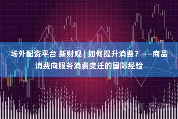 场外配资平台 新财观 | 如何提升消费？——商品消费向服务消费变迁的国际经验