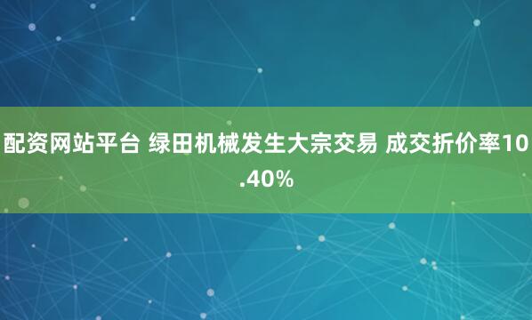 配资网站平台 绿田机械发生大宗交易 成交折价率10.40%