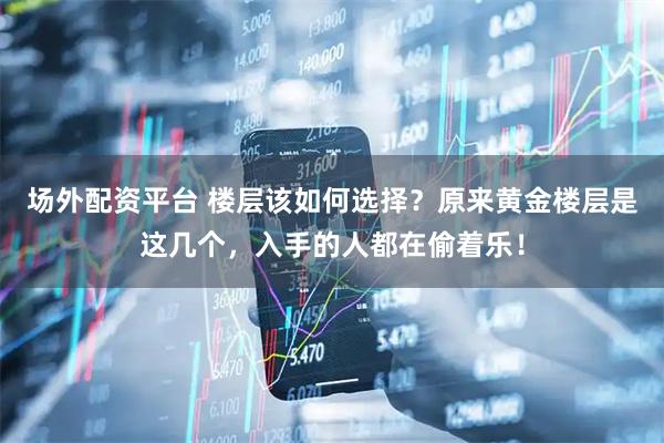 场外配资平台 楼层该如何选择？原来黄金楼层是这几个，入手的人都在偷着乐！