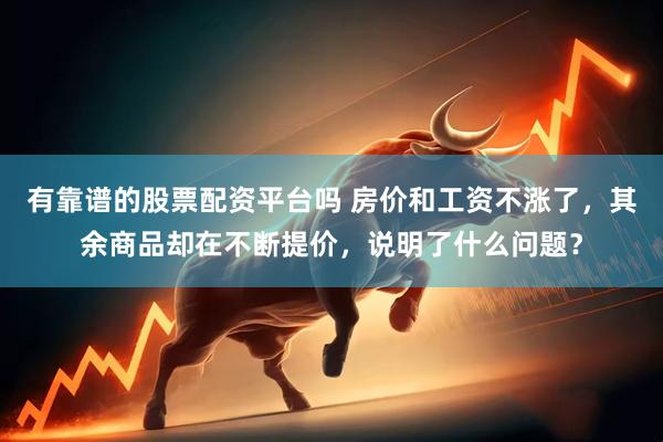 有靠谱的股票配资平台吗 房价和工资不涨了，其余商品却在不断提价，说明了什么问题？