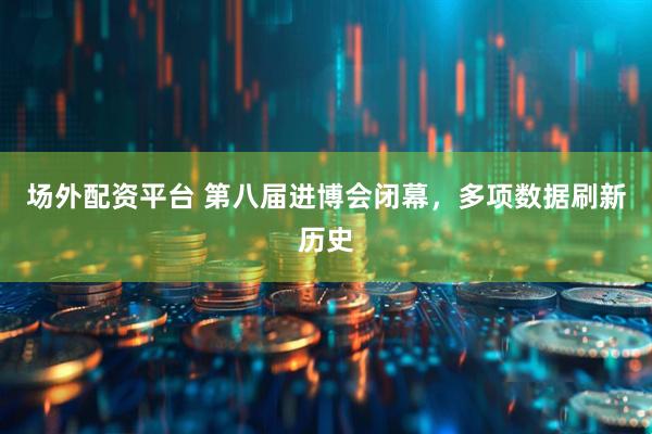 场外配资平台 第八届进博会闭幕，多项数据刷新历史