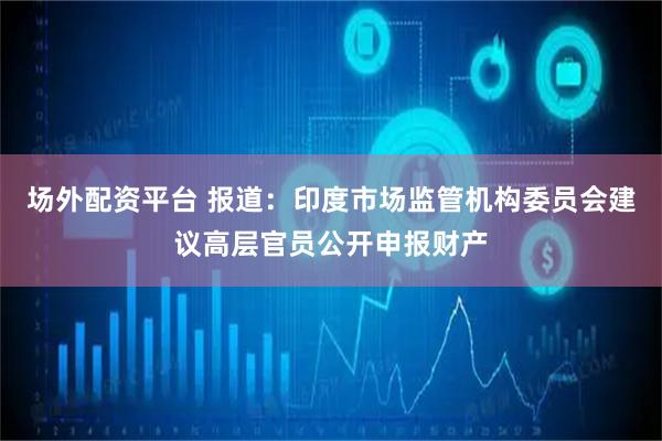 场外配资平台 报道：印度市场监管机构委员会建议高层官员公开申报财产