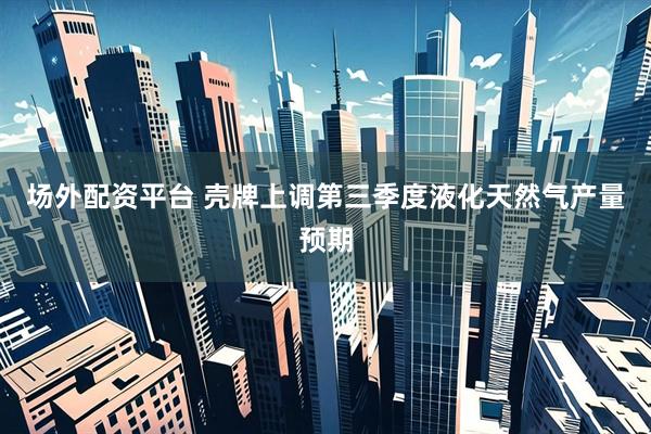 场外配资平台 壳牌上调第三季度液化天然气产量预期