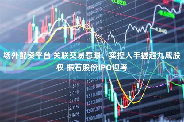 场外配资平台 关联交易惹眼、实控人手握超九成股权 振石股份IPO迎考
