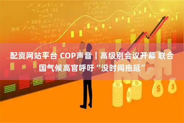 配资网站平台 COP声音｜高级别会议开幕 联合国气候高官呼吁“没时间拖延”