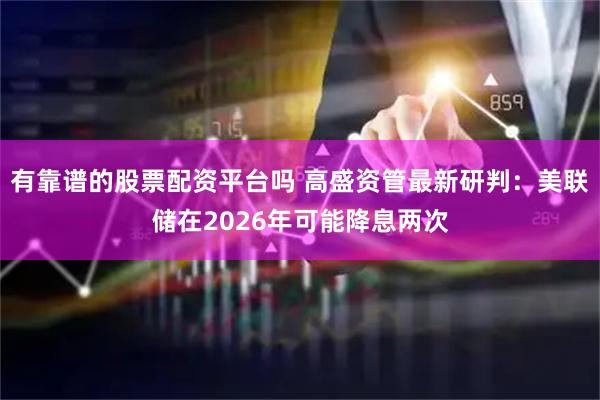 有靠谱的股票配资平台吗 高盛资管最新研判：美联储在2026年可能降息两次