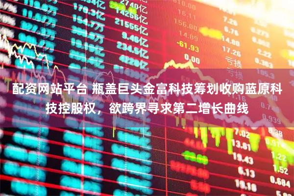 配资网站平台 瓶盖巨头金富科技筹划收购蓝原科技控股权，欲跨界寻求第二增长曲线