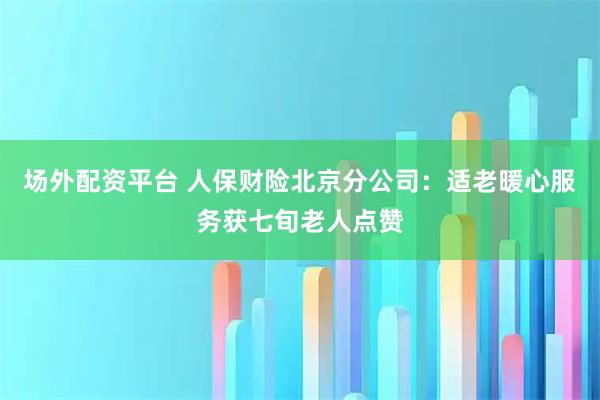 场外配资平台 人保财险北京分公司：适老暖心服务获七旬老人点赞