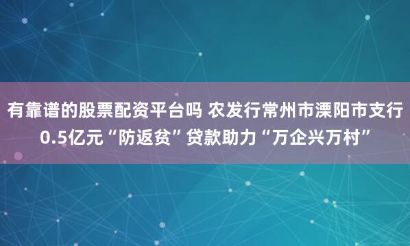 有靠谱的股票配资平台吗 农发行常州市溧阳市支行0.5亿元“防返贫”贷款助力“万企兴万村”