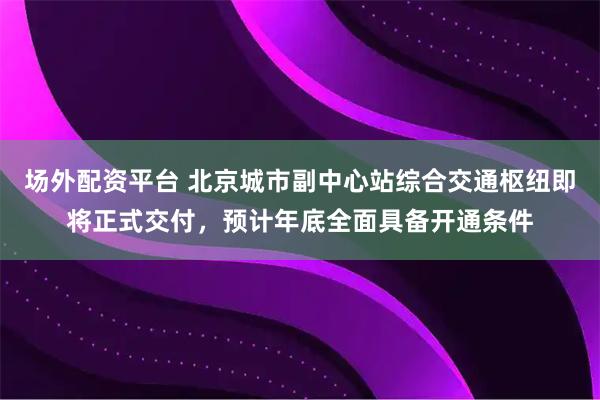 场外配资平台 北京城市副中心站综合交通枢纽即将正式交付，预计年底全面具备开通条件