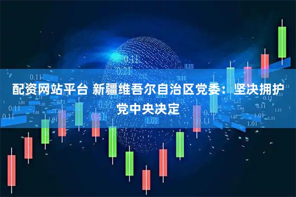 配资网站平台 新疆维吾尔自治区党委：坚决拥护党中央决定