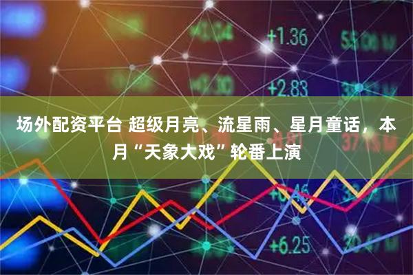 场外配资平台 超级月亮、流星雨、星月童话，本月“天象大戏”轮番上演