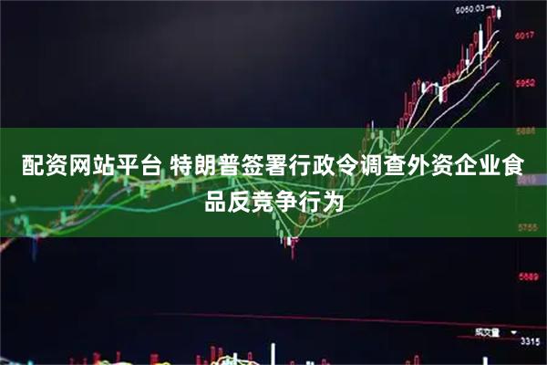 配资网站平台 特朗普签署行政令调查外资企业食品反竞争行为