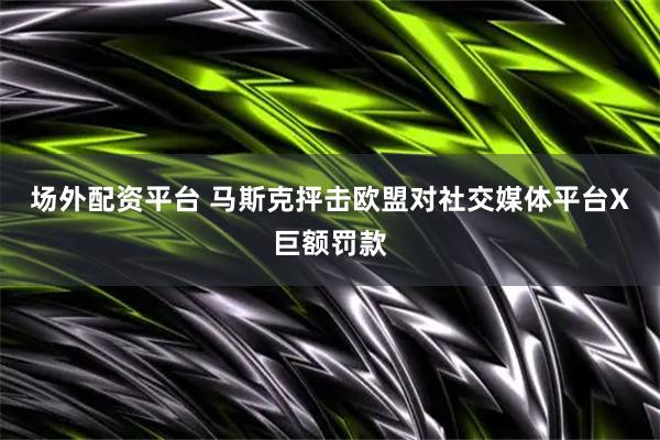 场外配资平台 马斯克抨击欧盟对社交媒体平台X巨额罚款