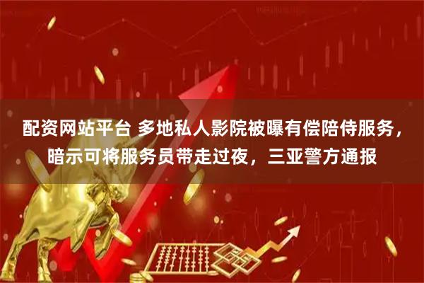 配资网站平台 多地私人影院被曝有偿陪侍服务，暗示可将服务员带走过夜，三亚警方通报
