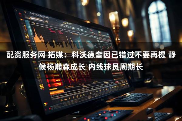 配资服务网 拓媒：科沃德奎因已错过不要再提 静候杨瀚森成长 内线球员周期长