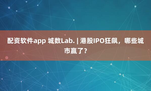 配资软件app 城数Lab. | 港股IPO狂飙，哪些城市赢了？