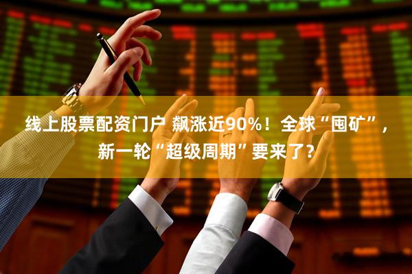 线上股票配资门户 飙涨近90%！全球“囤矿”，新一轮“超级周期”要来了？