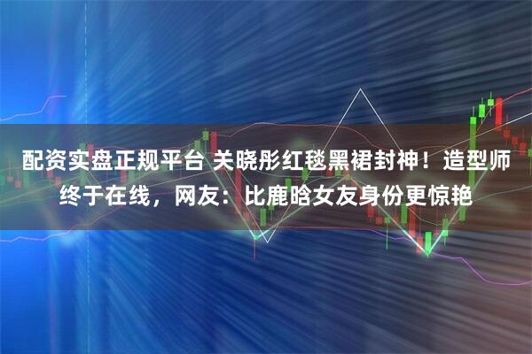 配资实盘正规平台 关晓彤红毯黑裙封神！造型师终于在线，网友：比鹿晗女友身份更惊艳