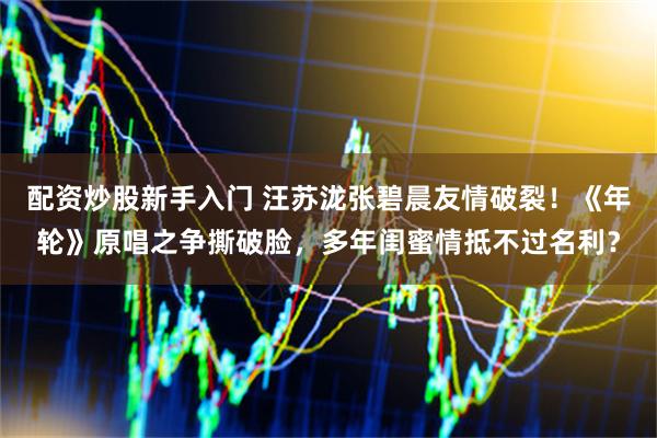 配资炒股新手入门 汪苏泷张碧晨友情破裂！《年轮》原唱之争撕破脸，多年闺蜜情抵不过名利？