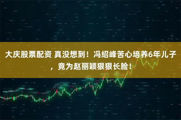 大庆股票配资 真没想到！冯绍峰苦心培养6年儿子，竟为赵丽颖狠狠长脸！
