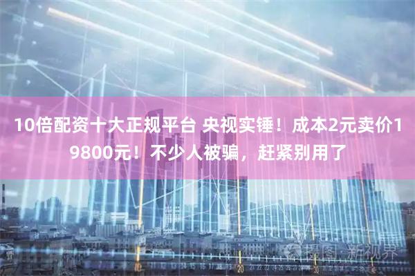 10倍配资十大正规平台 央视实锤！成本2元卖价19800元！不少人被骗，赶紧别用了