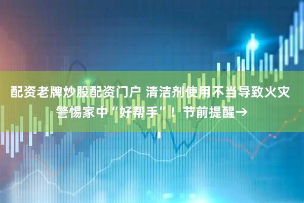 配资老牌炒股配资门户 清洁剂使用不当导致火灾 警惕家中“好帮手”！节前提醒→
