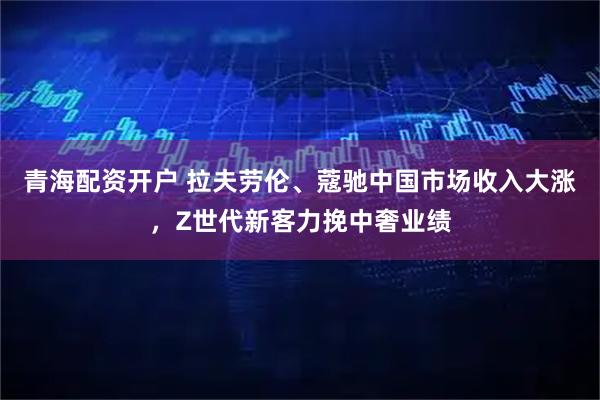 青海配资开户 拉夫劳伦、蔻驰中国市场收入大涨，Z世代新客力挽中奢业绩