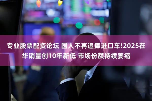 专业股票配资论坛 国人不再追捧进口车!2025在华销量创10年新低 市场份额持续萎缩