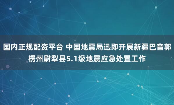 国内正规配资平台 中国地震局迅即开展新疆巴音郭楞州尉犁县5.1级地震应急处置工作
