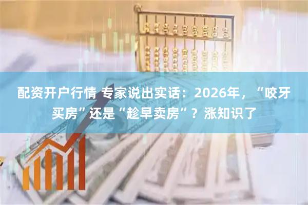 配资开户行情 专家说出实话：2026年，“咬牙买房”还是“趁早卖房”？涨知识了