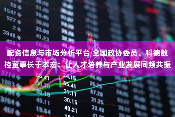 配资信息与市场分析平台 全国政协委员、科德数控董事长于本宏：让人才培养与产业发展同频共振