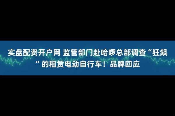 实盘配资开户网 监管部门赴哈啰总部调查“狂飙”的租赁电动自行车！品牌回应