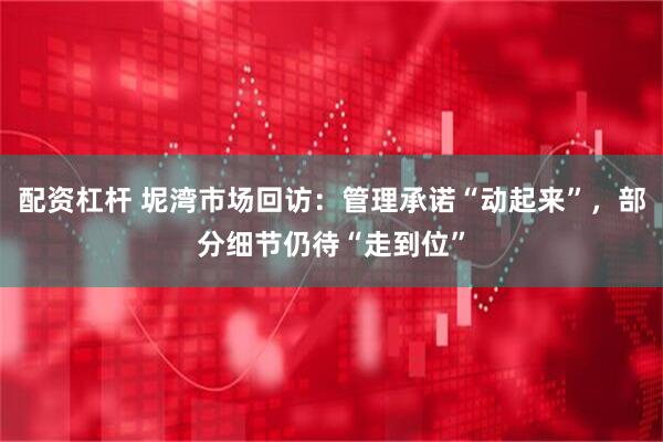 配资杠杆 坭湾市场回访：管理承诺“动起来”，部分细节仍待“走到位”